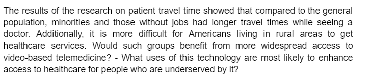 The results of the research on patient travel time showed that compared to the general
population, minorities and those without jobs had longer travel times while seeing a
doctor. Additionally, it is more difficult for Americans living in rural areas to get
healthcare services. Would such groups benefit from more widespread access to
video-based telemedicine? - What uses of this technology are most likely to enhance
access to healthcare for people who are underserved by it?