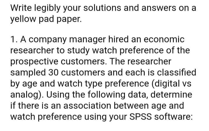 Write legibly your solutions and answers on a
yellow pad paper.
1. A company manager hired an economic
researcher to study watch preference of the
prospective customers. The researcher
sampled 30 customers and each is classified
by age and watch type preference (digital vs
analog). Using the following data, determine
if there is an association between age and
watch preference using your SPSS software:

