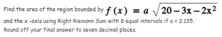 Find the area of the region bounded by f (x) = a /20 – 3x – 2x²
and the x -axis using Right Riemann Sum with 8 equal intervals if a = 2.135.
Round off your final answer to seven decimal places.
