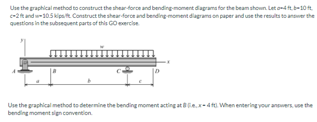 Use the graphical method to construct the shear-force and bending-moment diagrams for the beam shown. Let a-4 ft, b-10 ft,
c-2 ft and w-10.5 kips/ft. Construct the shear-force and bending-moment diagrams on paper and use the results to answer the
questions in the subsequent parts of this GO exercise.
Use the graphical method to determine the bending moment acting at B (i.e., x- 4 ft). When entering your answers, use the
bending moment sign convention.
