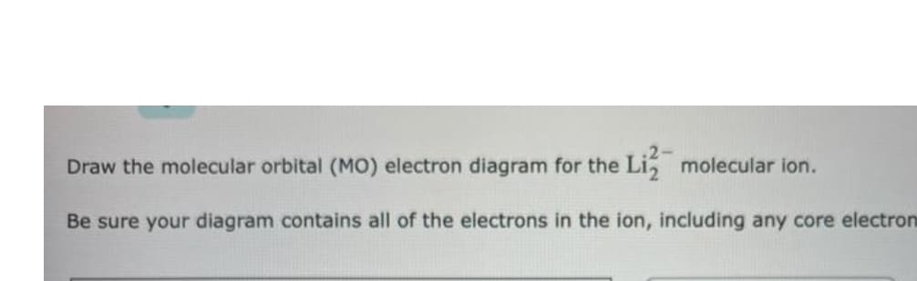 Draw the molecular orbital (MO) electron diagram for the Li, molecular ion.
Be sure your diagram contains all of the electrons in the ion, including any core electron
