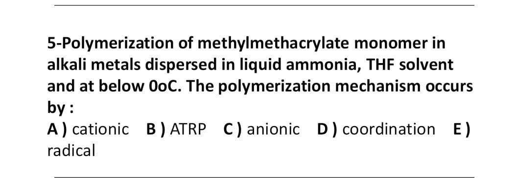5-Polymerization of methylmethacrylate monomer in
alkali metals dispersed in liquid ammonia, THE solvent
and at below 0oC. The polymerization mechanism occurs
by :
A) cationic B) ATRP C) anionic D) coordination E)
radical
