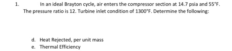 1.
In an ideal Brayton cycle, air enters the compressor section at 14.7 psia and 55°F.
The pressure ratio is 12. Turbine inlet condition of 1300°F. Determine the following:
d. Heat Rejected, per unit mass
e. Thermal Efficiency
