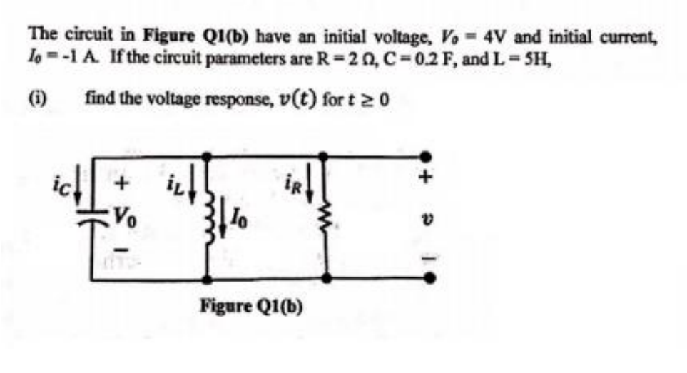 The circuit in Figure Q1(b) have an initial voltage, Vo 4V and initial current,
Io = -1 A. If the circuit parameters are R=20, C=0.2 F, and L = SH,
find the voltage response, v(t) for t≥ 0
+
Vo
Figure Q1(b)