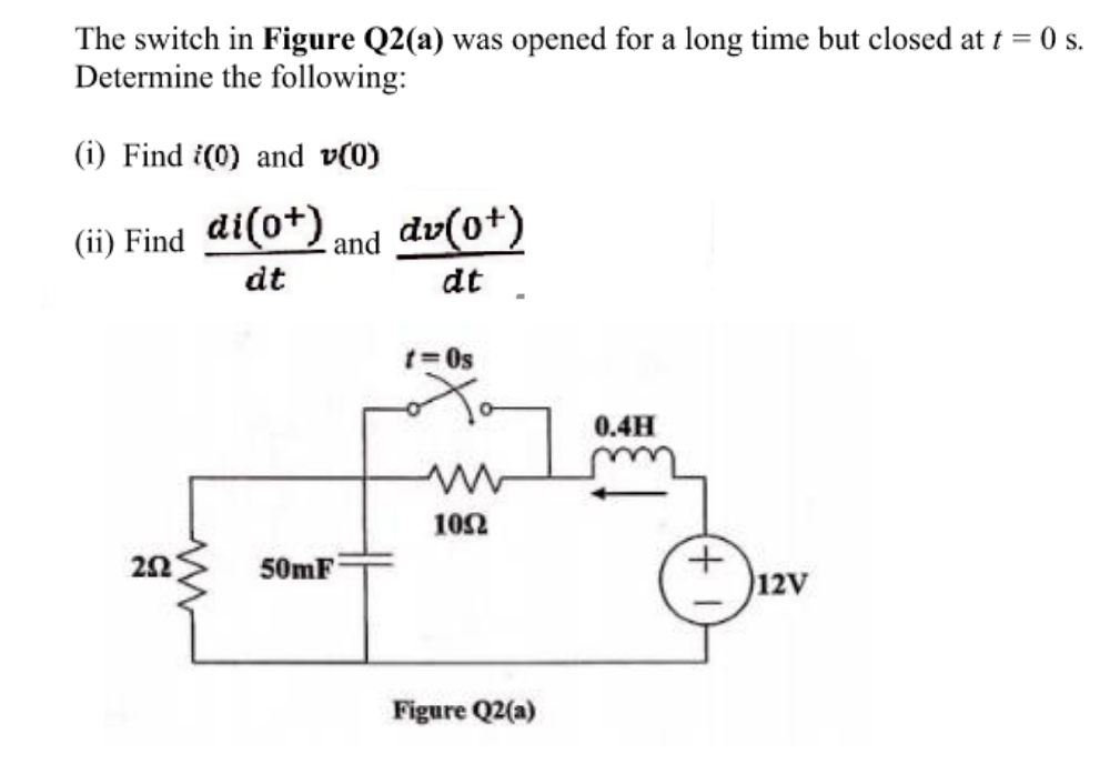 The switch in Figure Q2(a) was opened for a long time but closed at t = 0 s.
Determine the following:
(i) Find (0) and v(0)
(ii) Find di(0+)
and dv(0+)
dt
dt
202
www
50mF
t=0s
1052
Figure Q2(a)
0.4H
+
12V