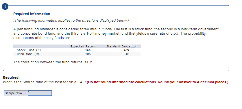 !
Required Information
[The following information applies to the questions displayed below.]
stock fund, the second is a long-term government
A pension fund manager is considering three mutual funds. The first
and corporate bond fund, and the third is a T-bill money market fund that yields a sure rate of 5.5%. The probability
distributions of the risky funds are:
Expected Return
16%
10%
stock fund (S)
Bond fund (B)
The correlation between the fund returns is 0.11.
Sharpe ratio
Standard Deviation
40%
31%
Required:
What is the Sharpe ratio of the best feasible CAL? (Do not round Intermediate calculations. Round your answer to 4 decimal places.)