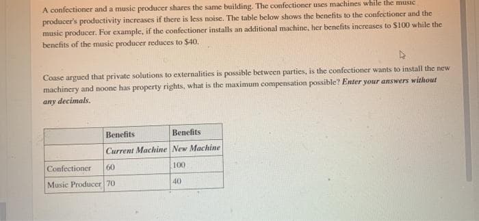 A confectioner and a music producer shares the same building. The confectioner uses machines while the music
producer's productivity increases if there is less noise. The table below shows the benefits to the confectioner and the
music producer. For example, if the confectioner installs an additional machine, her benefits increases to $100 while the
benefits of the music producer reduces to $40.
Coase argued that private solutions to externalities is possible between parties, is the confectioner wants to install the new
machinery and noone has property rights, what is the maximum compensation possible? Enter your answers without
any decimals.
Benefits
Вепefits
Current Machine New Machine
Confectioner
60
100
Music Producer 70
40
