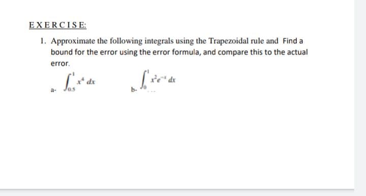 EXERCISE:
1. Approximate the following integrals using the Trapezoidal rule and Find a
bound for the error using the error formula, and compare this to the actual
error.
a-
0.5
b-
