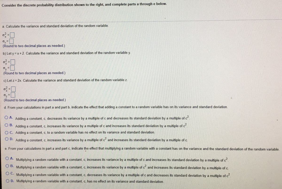 Consider the discrete probability distribution shown to the right, and complete parts a through e below.
a. Calculate the variance and standard deviation of the random variable.
(Round to two decimal places as needed.)
b) Let y = x +2. Calculate the variance and standard deviation of the random variable y.
%3D
(Round to two decimal places as needed.)
c) Let z = 2x. Calculate the variance and standard deviation of the random variable z.
%3D
(Round to two decimal places as needed.)
d. From your calculations in part a and part b, indicate the effect that adding a constant to a random variable has on its variance and standard deviation.
O A.
Adding a constant, c, decreases its variance by a multiple of c and decreases its standard deviation by a multiple of c
O B.
Adding a constant, c, increases its variance by a multiple ofc and increases its standard deviation by a multiple of cf
O C. Adding a constant, c, to a random variable has no effect on its variance and standard deviation.
O D. Adding a constant, c, increases its variance by a multiple of c and increases its standard deviation by a multiple of c.
e. From your calculations in part a and part c, indicate the effect that multiplying a random variable with a constant has on the variance and the standard deviation of the random variable.
O A. Multiplying a random variable with a constant, c, increases its variance by a multiple of c and increases its standard deviation by a multiple of c
O B. Multiplying a random variable with a constant, c, increases its variance by a multiple of c and increases its standard deviation by a multiple of c.
O C.
Multiplying a random variable with a constant, c, decreases its variance by a multiple of c and decreases its standard deviation by a multiple of c.
O D. Multiplying a random variable with a constant, c, has no effect on its variance and standard deviation.
