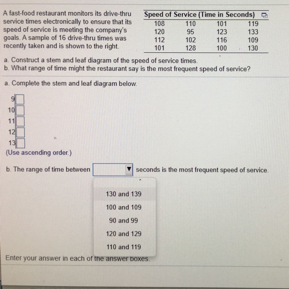 A fast-food restaurant monitors its drive-thru
Speed of Service (Time in Seconds)
110
service times electronically to ensure that its
speed of service is meeting the company's
goals. A sample of 16 drive-thru times was
recently taken and is shown to the right.
108
101
119
120
95
123
133
112
102
116
109
101
128
100
130
a. Construct a stem and leaf diagram of the speed of service times.
b. What range of time might the restaurant say is the most frequent speed of service?
a. Complete the stem and leaf diagram below.
9.
10
11
12
13
(Use ascending order.)
b. The range of time between
seconds is the most frequent speed of service.
130 and 139
100 and 109
90 and 99
120 and 129
110 and 119
Enter your answer in each of the answer boxes.
