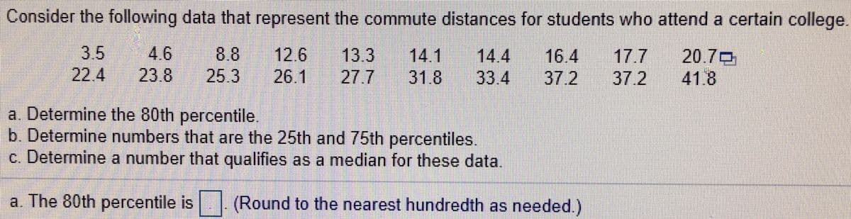 Consider the following data that represent the commute distances for students who attend a certain college.
4.6
23.8
12.6
26.1
3.5
13.3
27.7
14.1
31.8
14.4
33.4
20.70
41.8
8.8
16.4
17.7
22.4
25.3
37.2
37.2
a. Determine the 80th percentile.
b. Determine numbers that are the 25th and 75th percentiles.
c. Determine a number that qualifies as a median for these data.
a. The 80th percentile is. (Round to the nearest hundredth as needed.)
