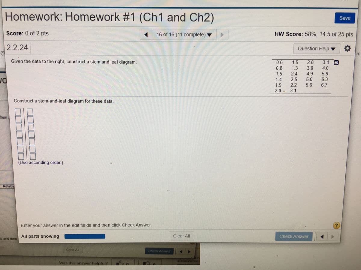 Homework: Homework #1 (Ch1 and Ch2)
Save
Score: 0 of 2 pts
16 of 16 (11 complete)
HW Score: 58%, 14.5 of 25 pts
2.2.24
Question Help ▼
Given the data to the right, construct a stem and leaf diagram.
0.6
0.8
1.5
2.8
3.4
3.0
4.0
1.3
2.4
4.9
5.0
5.6
5.9
6.3
1.5
1.4
2.5
1.9
2.2
6.7
2.0 3.1
Construct a stem-and-leaf diagram for these data.
from
(Use ascending order.)
Relativ
Enter your answer in the edit fields and then click Check Answer.
All parts showing
Clear All
Check Answer
s and then
Clear All
Check Answer
Was this answer helpful?
