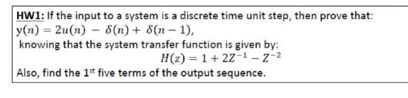 HW1: If the input to a system is a discrete time unit step, then prove that:
y(n) = 2u(n) – 8(n) + 8(n – 1),
knowing that the system transfer function is given by:
H(z) = 1+ 2Z-1-z-2
Also, find the 1st five terms of the output sequence.
