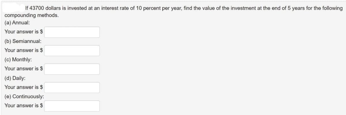 If 43700 dollars is invested at an interest rate of 10 percent per year, find the value of the investment at the end of 5 years for the following
compounding methods.
(a) Annual:
Your answer is $
(b) Semiannual:
Your answer is $
(c) Monthly:
Your answer is $
(d) Daily:
Your answer is $
(e) Continuously:
Your answer is $
