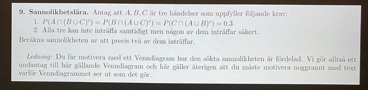 9. Sannolikhetslära. Antag att A, B, C är tre händelser som uppfyller följande krav:
1. P(AN(BUC)°) = P(BN (AUC)9) = P(C N (AU B)*) = 0.3
2. Alla tre kan inte inträffa samtidigt men någon av dem inträffar säkert.
Beräkna sannolikheten av att precis två av dem inträffar.
Ledning: Du får motivera med ett Venndiagram hur den sökta sannolikheten är fördelad. Vi gör alltså ett
undantag till här gällande Venndiagram och här gäller återigen att du måste motivera noggrannt med text
varför Venndiagrammet ser ut som det gör.
