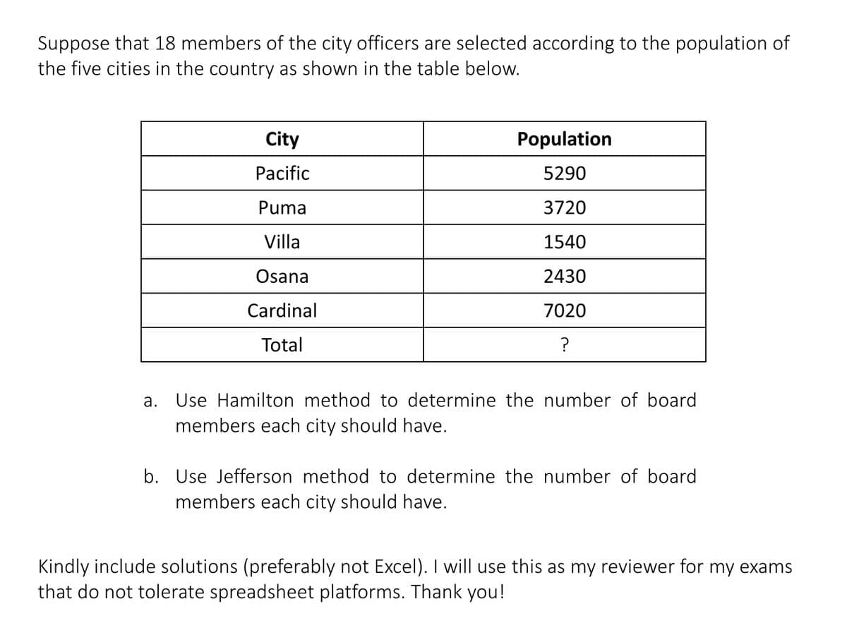 Suppose that 18 members of the city officers are selected according to the population of
the five cities in the country as shown in the table below.
City
Population
Pacific
5290
Puma
3720
Villa
1540
Osana
2430
Cardinal
7020
Total
Use Hamilton method to determine the number of board
a.
members each city should have.
b. Use Jefferson method to determine the number of board
members each city should have.
Kindly include solutions (preferably not Excel). I will use this as my reviewer for my exams
that do not tolerate spreadsheet platforms. Thank you!
