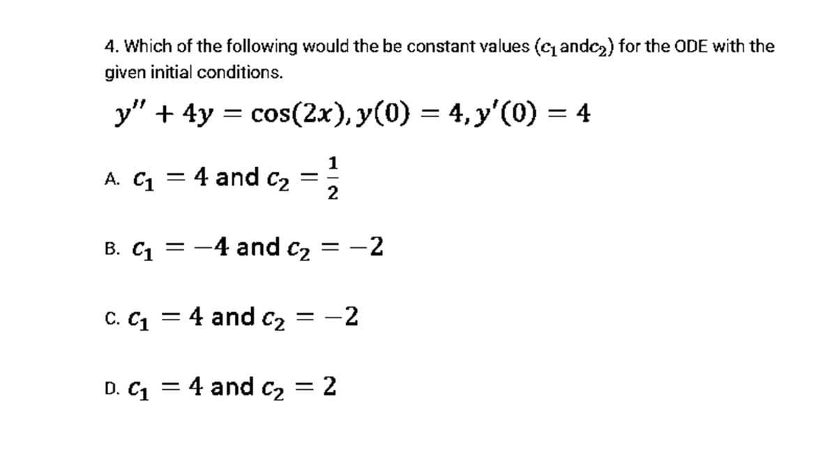 4. Which of the following would the be constant values (c andca) for the ODE with the
given initial conditions.
y" + 4y = cos(2x), y(0) = 4, y'(0) = 4
1
A. C = 4 and c2
В. С1 — —
-4 and c2 = -2
C. C = 4 and c, = -2
D. C1 = 4 and c2 = 2
||

