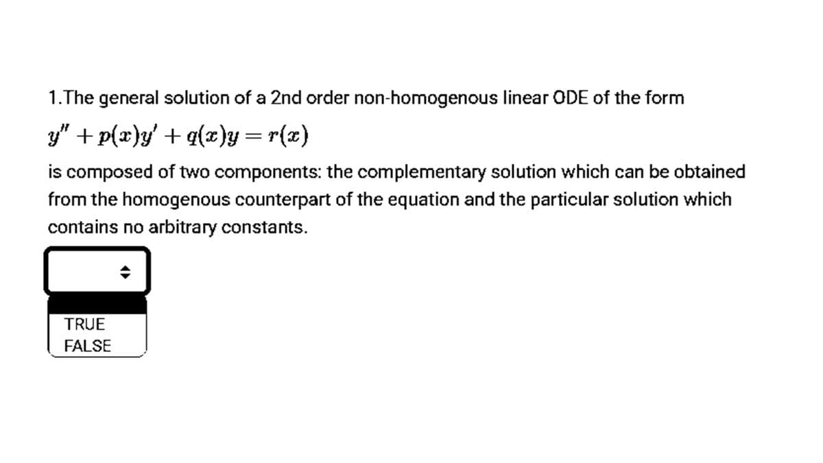 1.The general solution of a 2nd order non-homogenous linear ODE of the form
y" + p(x)y' + q(x)y= r(x)
is composed of two components: the complementary solution which can be obtained
from the homogenous counterpart of the equation and the particular solution which
contains no arbitrary constants.
TRUE
FALSE
