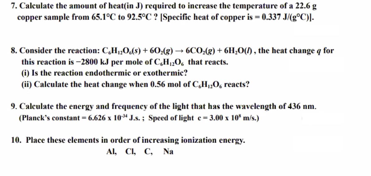 7. Calculate the amount of heat(in J) required to increase the temperature of a 22.6 g
copper sample from 65.1°C to 92.5°C ? [Specific heat of copper is = 0.337 J/(g°C)].
8. Consider the reaction: C,H1,O,(8) + 60;(g) → 6CO:(g) + 6H,O(1) , the heat change q for
this reaction is –2800 kJ per mole of C,H12O6 that reacts.
(i) Is the reaction endothermic or exothermic?
(ii) Calculate the heat change when 0.56 mol of C,H1,O, reacts?
9. Calculate the energy and frequency of the light that has the wavelength of 436 nm.
(Planck's constant = 6.626 x 104 J.s. ; Speed of light e= 3.00 x 10° m/s.)
10. Place these elements in order of increasing ionization energy.
Al, CI, C,
Na
