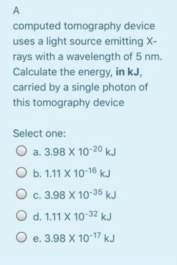 A
computed tomography device
uses a light source emitting X-
rays with a wavelength of 5 nm.
Calculate the energy, in kJ,
carried by a single photon of
this tomography device
Select one:
O a. 3.98 X 10-20 kJ
O b. 1.11 X 10-16 kJ
O c. 3.98 X 10-35 kJ
O d. 1.11 X 10-32 kJ
O e. 3.98 X 10-17 kJ
