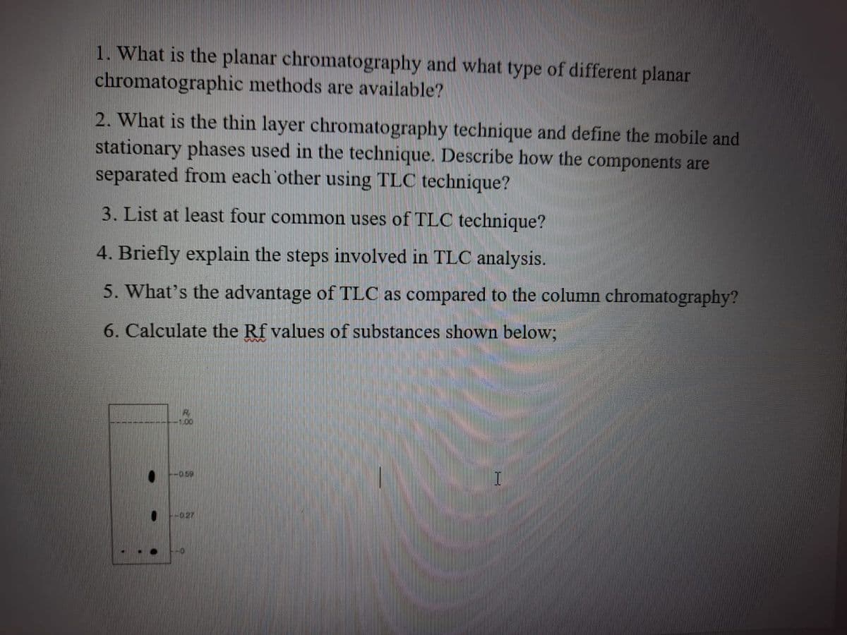 1. What is the planar chromatography and what type of different planar
chromatographic methods are available?
2. What is the thin layer chromatography technique and define the mobile and
stationary phases used in the technique. Describe how the components are
separated from each other using TLC technique?
3. List at least four common uses of TLC technique?
4. Briefly explain the steps involved in TLC analysis.
5. What's the advantage of TLC as compared to the column chromatography?
6. Calculate the Rf values of substances shown below;
-0.59
-027
