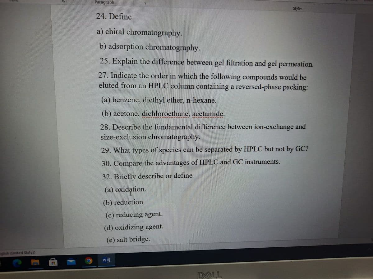 Paragraph
Styles
24. Define
a) chiral chromatography.
b) adsorption chromatography.
25. Explain the difference between gel filtration and gel permeation.
27. Indicate the order in which the following compounds would be
eluted from an HPLC column containing a reversed-phase packing:
(a) benzene, diethyl ether, n-hexane.
(b) acetone, dichloroethane, acetamide.
28. Describe the fundamental difference between ion-exchange and
size-exclusion chromatography.
29. What types of species can be separated by HPLC but not by GC?
30. Compare the advantages of HPLC and GC instruments.
32. Briefly describe or define
(a) oxidation.
(b) reduction
(c) reducing agent.
(d) oxidizing agent.
(e) salt bridge.
glish (United States)
W
DELL
