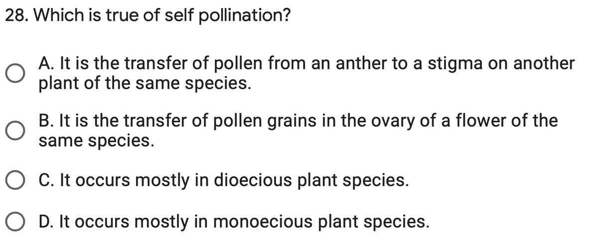 28. Which is true of self pollination?
A. It is the transfer of pollen from an anther to a stigma on another
plant of the same species.
B. It is the transfer of pollen grains in the ovary of a flower of the
same species.
O C. It occurs mostly in dioecious plant species.
O D. It occurs mostly in monoecious plant species.
