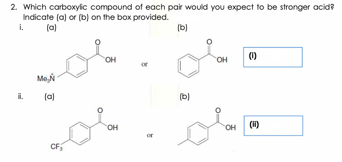 2. Which carboxylic compound of each pair would you expect to be stronger acid?
Indicate (a) or (b) on the box provided.
i.
(a)
(b)
(1)
HO.
HO.
or
Me,Ň
ii.
(a)
(b)
HO.
HO.
(ii)
or
CF3
