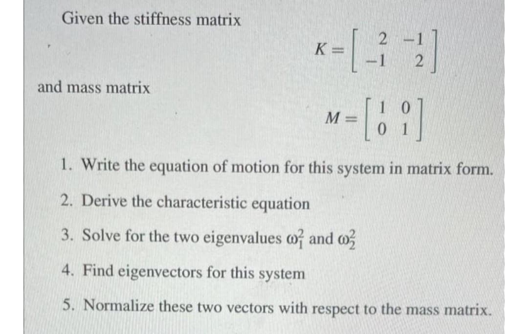 Given the stiffness matrix
K =
-
-1
and mass matrix
1. Write the equation of motion for this system in matrix form.
2. Derive the characteristic equation
3. Solve for the two eigenvalues of and o
4. Find eigenvectors for this system
5. Normalize these two vectors with respect to the mass matrix.
