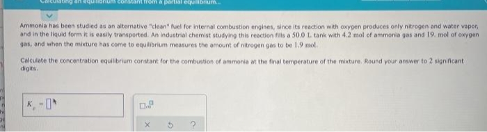 an equilibrium constant from a partial equilibrium..
Ammonia has been studied as an alternative "clean" fuel for internal combustion engines, since its reaction with oxygen produces only nitrogen and water vapor,
and in the liquid form it is easily transported. An industrial chemist studying this reaction fills a 50,0 L tank with 4.2 mol of ammonia gas and 19. mol of oxygen
gas, and when the mixture has come to equllibrium measures the amount of nitrogen gas to be 1.9 mol.
Calculate the concentration equilibrium constant for the combustion of ammonia at the final temperature of the mixture. Round your answer to 2 significant
digits.
nl
