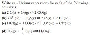 Write equilibrium expressions for each of the following
equilibria:
(a) 2 C(s) + O:(g)=2 CO(g)
(b) Zn*(aq) + H,S(g) ZnS(s) + 2 H*(aq)
(c) HC(g) + H,O(€)2H,0*(aq) + Cl (aq)
1
(d) H;(g) + 0:(g)=H,0(g)
