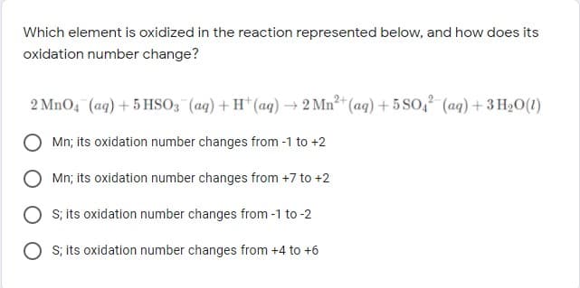 Which element is oxidized in the reaction represented below, and how does its
oxidation number change?
2 MnO4 (ag) + 5 HSO3 (ag) + H* (aq) → 2 Mn2 (aq) + 5 SO, (ag) + 3 H20(1)
Mn; its oxidation number changes from -1 to +2
O Mn; its oxidation number changes from +7 to +2
S; its oxidation number changes from -1 to -2
S; its oxidation number changes from +4 to +6
