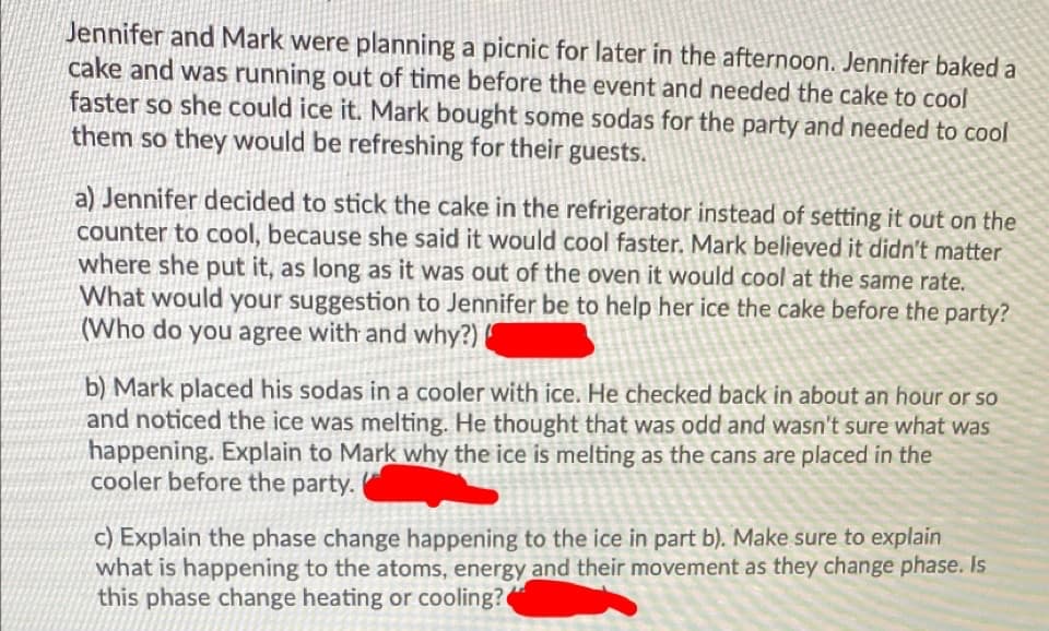 Jennifer and Mark were planning a picnic for later in the afternoon. Jennifer baked a
cake and was running out of time before the event and needed the cake to cool
faster so she could ice it. Mark bought some sodas for the party and needed to cool
them so they would be refreshing for their guests.
a) Jennifer decided to stick the cake in the refrigerator instead of setting it out on the
counter to cool, because she said it would cool faster. Mark believed it didn't matter
where she put it, as long as it was out of the oven it would cool at the same rate.
What would your suggestion to Jennifer be to help her ice the cake before the party?
(Who do you agree with and why?)
b) Mark placed his sodas in a cooler with ice. He checked back in about an hour or so
and noticed the ice was melting. He thought that was odd and wasn't sure what was
happening. Explain to Mark why the ice is melting as the cans are placed in the
cooler before the party.
c) Explain the phase change happening to the ice in part b). Make sure to explain
what is happening to the atoms, energy and their movement as they change phase. Is
this phase change heating or cooling?
