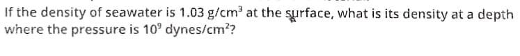 If the density of seawater is 1.03 g/cm at the surface, what is its density at a depth
where the pressure is 10° dynes/cm??
