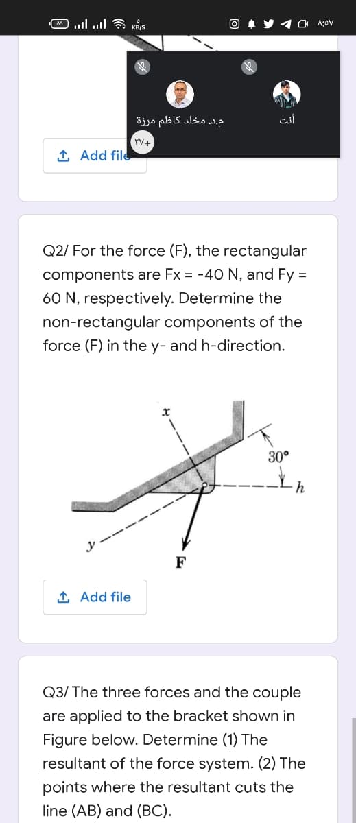 ןו יו . כq
O A y 1 a 1:0v
م.د. مخلد کاظم مرزة
أنت
YV+
1 Add file
Q2/ For the force (F), the rectangular
components are Fx = -40 N, and Fy =
60 N, respectively. Determine the
non-rectangular components of the
force (F) in the y- and h-direction.
30°
h
F
1 Add file
Q3/ The three forces and the couple
are applied to the bracket shown in
Figure below. Determine (1) The
resultant of the force system. (2) The
points where the resultant cuts the
line (AB) and (BC).
