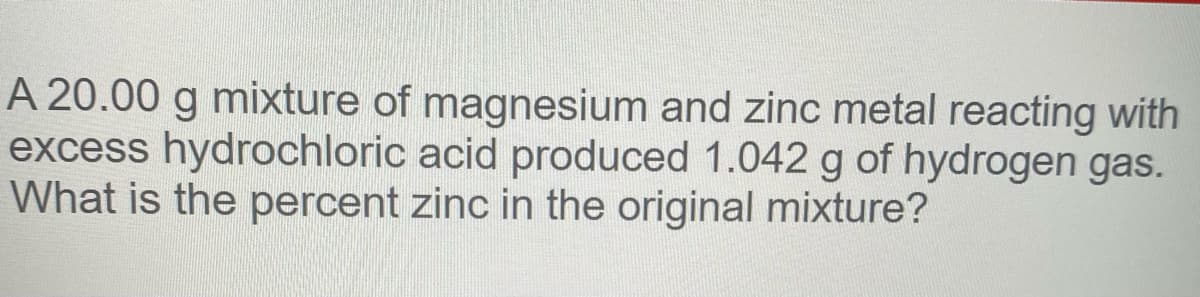 A 20.00 g mixture of magnesium and zinc metal reacting with
excess hydrochloric acid produced 1.042 g of hydrogen gas.
What is the percent zinc in the original mixture?
