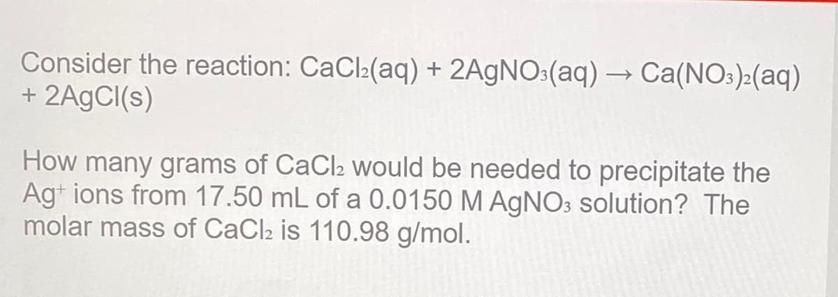 Consider the reaction: CaCl:(aq) + 2A9NO:(aq) → Ca(NO:):(aq)
+ 2A9CI(s)
How many grams of CaCl2 would be needed to precipitate the
Agt ions from 17.50 mL of a 0.0150 M AgNO3 solution? The
molar mass of CaCl2 is 110.98 g/mol.
