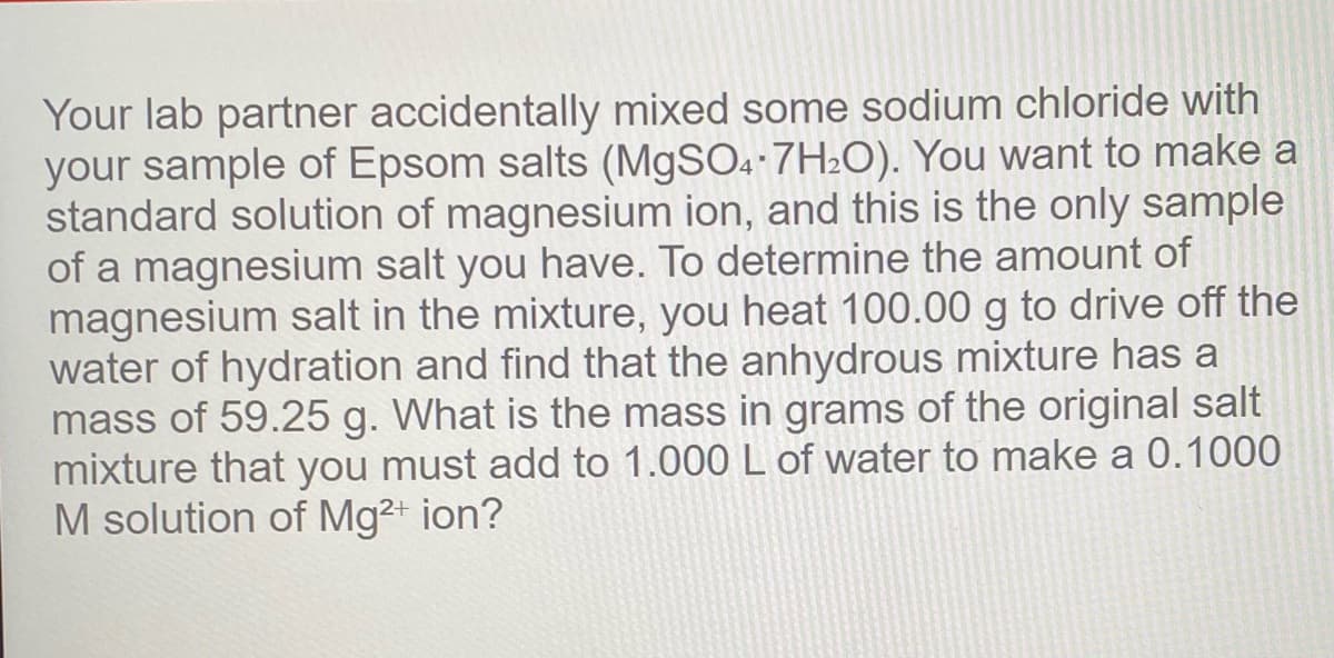 Your lab partner accidentally mixed some sodium chloride with
your sample of Epsom salts (M9SO.-7H2O). You want to make a
standard solution of magnesium ion, and this is the only sample
of a magnesium salt you have. To determine the amount of
magnesium salt in the mixture, you heat 100.00 g to drive off the
water of hydration and find that the anhydrous mixture has a
mass of 59.25 g. What is the mass in grams of the original salt
mixture that you must add to 1.000 L of water to make a 0.1000
M solution of Mg2+ ion?
