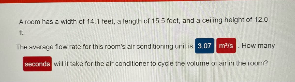 A room has a width of 14.1 feet, a length of 15.5 feet, and a ceiling height of 12.0
ft.
The average flow rate for this room's air conditioning unit is 3.07 m³/s
How many
seconds will it take for the air conditioner to cycle the volume of air in the room?
