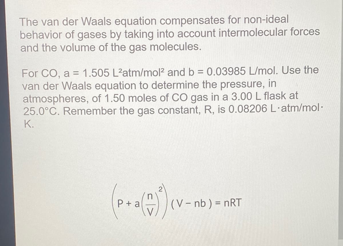 The van der Waals equation compensates for non-ideal
behavior of gases by taking into account intermolecular forces
and the volume of the gas molecules.
1.505 L'atm/mol? and b = 0.03985 L/mol. Use the
For CO, a =
van der Waals equation to determine the pressure, in
atmospheres, of 1.50 moles of CO gas in a 3.00 L flask at
25.0°C. Remember the gas constant, R, is 0.08206 L·atm/mol·
K.
in
(V- nb ) = nRT
V
P+ a
