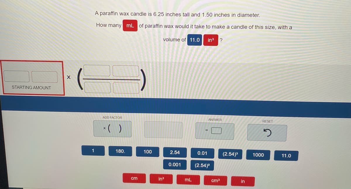 A paraffin wax candle is 6.25 inches tall and 1.50 inches in diameter.
How many mL of paraffin wax would it take to make a candle of this size, with a
volume of 11.0
in ?
STARTING AMOUNT
ADD FACTOR
ANSWER
RESET
*( )
1
180.
100
2.54
0.01
(2.54)3
1000
11.0
0.001
(2.54)
cm
in
mL
cm
in
