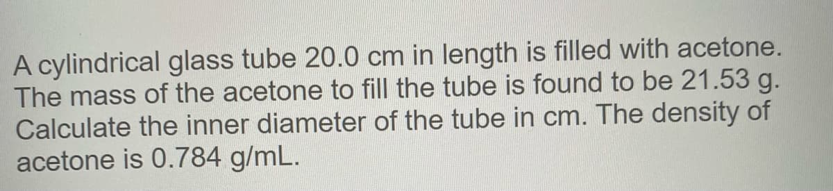 A cylindrical glass tube 20.0 cm in length is filled with acetone.
The mass of the acetone to fill the tube is found to be 21.53 g.
Calculate the inner diameter of the tube in cm. The density of
acetone is 0.784 g/mL.
