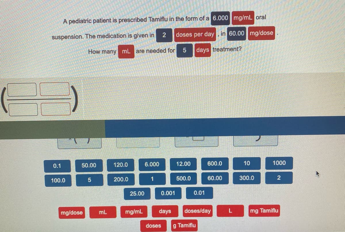 A pediatric patient is prescribed Tamiflu in the form of a 6.000 mg/mL oral
2
doses per day, in 60.00 mg/dose
suspension. The medication is given in.
How many mL
are needed for
days treatment?
0.1
50.00
120.0
6.000
12.00
600.0
10
1000
100.0
5
200.0
1
500.0
60.00
300.0
25.00
0.001
0.01
mg/dose
mL
mg/mL
days
doses/day
mg Tamiflu
doses
g Tamiflu
2.
