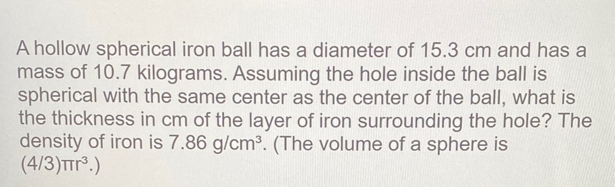 A hollow spherical iron ball has a diameter of 15.3 cm and has a
mass of 10.7 kilograms. Assuming the hole inside the ball is
spherical with the same center as the center of the ball, what is
the thickness in cm of the layer of iron surrounding the hole? The
density of iron is 7.86 g/cm3. (The volume of a sphere is
(4/3)TTr.)
