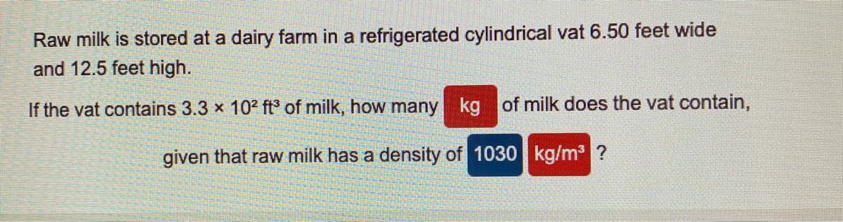 Raw milk is stored at a dairy farm in a refrigerated cylindrical vat 6.50 feet wide
and 12.5 feet high.
If the vat contains 3.3 x 102 ft of milk, how many kg of milk does the vat contain,
given that raw milk has a density of 1030 kg/m ?
