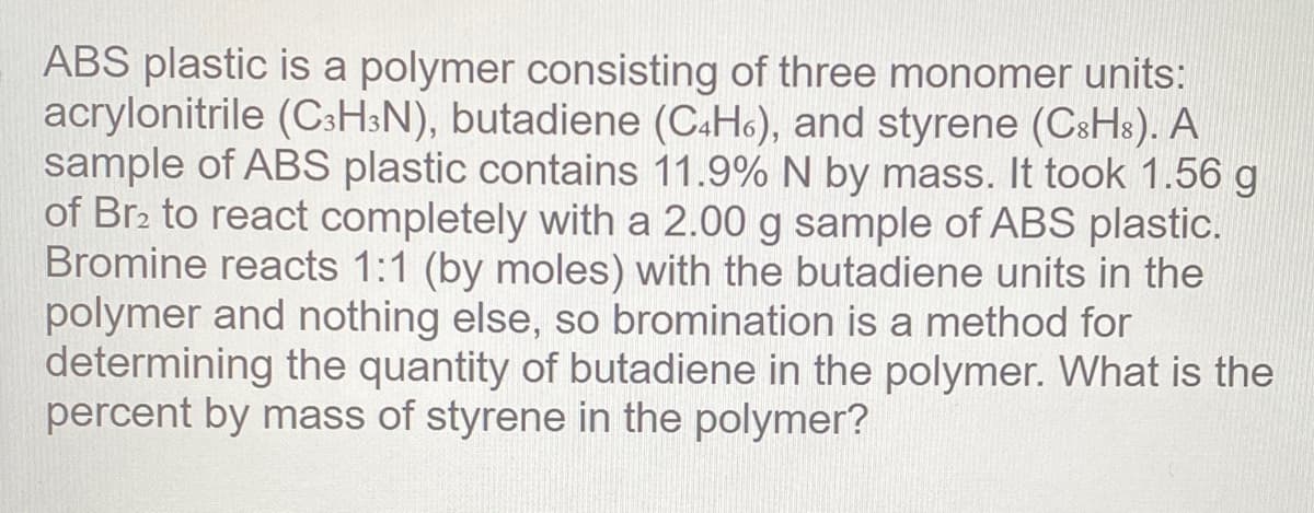 ABS plastic is a polymer consisting of three monomer units:
acrylonitrile (CsHsN), butadiene (C&H6), and styrene (CsHs). A
sample of ABS plastic contains 11.9% N by mass. It took 1.56 g
of Br2 to react completely with a 2.00 g sample of ABS plastic.
Bromine reacts 1:1 (by moles) with the butadiene units in the
polymer and nothing else, so bromination is a method for
determining the quantity of butadiene in the polymer. What is the
percent by mass of styrene in the polymer?

