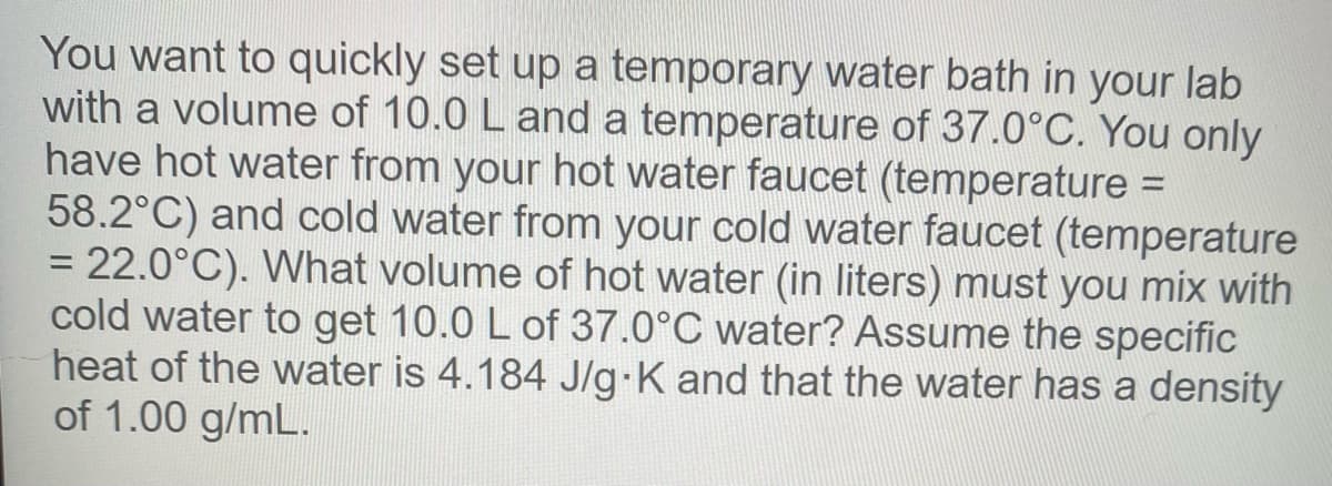 You want to quickly set up a temporary water bath in your lab
with a volume of 10.0 L and a temperature of 37.0°C. You only
have hot water from your hot water faucet (temperature =
58.2°C) and cold water from your cold water faucet (temperature
= 22.0°C). What volume of hot water (in liters) must you mix with
cold water to get 10.0 L of 37.0°C water? Assume the specific
heat of the water is 4.184 J/g-K and that the water has a density
of 1.00 g/mL.
%3D
%3D
