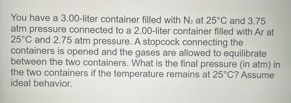 You have a 3.00-liter container filled with N2 at 25°C and 3.75
atm pressure connected to a 2.00-liter container filled with Ar at
25°C and 2.75 atm pressure. A stopcock connecting the
containers is opened and the gases are allowed to equilibrate
between the two containers. What is the final pressure (in atm) in
the two containers if the temperature remains at 25°C? Assume
ideal behavior.
