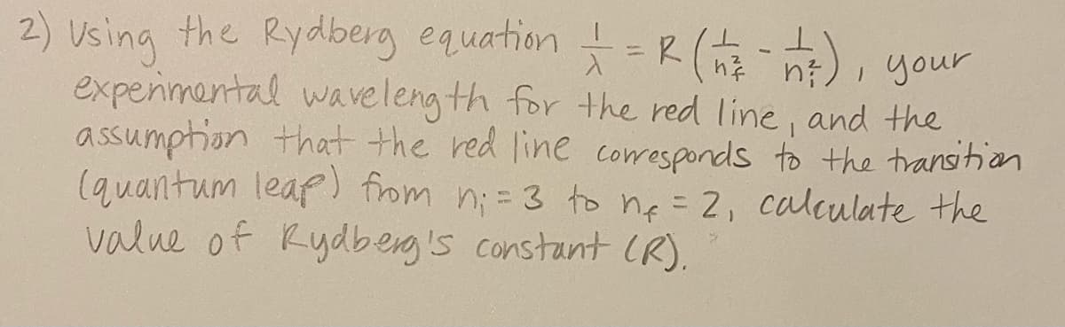 2) Using the Rydberg equation
experimental waveleng th for the red line, and the
assumption that the red line coresponds to the transition
(quantum leaf) from n;= 3 to ne =2, calculate the
value of Rydberg's constant (R).
=R(),
i your
%3D
