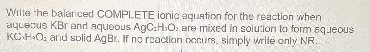 Write the balanced COMPLETE ionic equation for the reaction when
aqueous KBr and aqueous A9C2H3O2 are mixed in solution to form aqueous
KC2H3O2 and solid AgBr. If no reaction occurs, simply write only NR.
